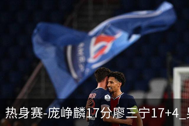 热身赛-庞峥麟17分廖三宁17+4 男篮遭FMP拉德尼基绝杀