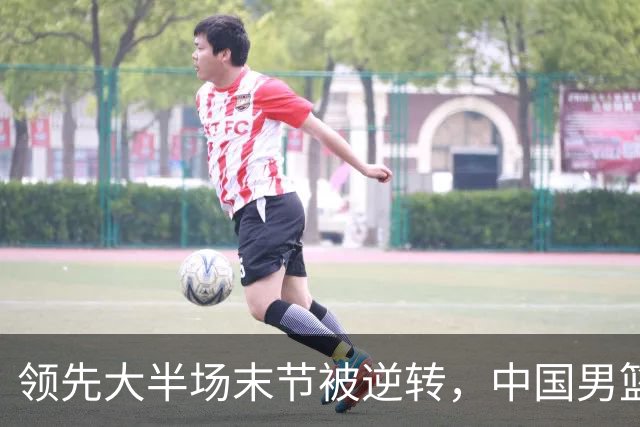 领先大半场末节被逆转，中国男篮长沙热身赛收获一胜一负
